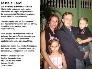 Jessé e Carol.
Este momento matrimonial é único e
Muito lindo, nossos corações estão
Explodindo de alegria porque mesmo
De longe, acompanhamos um pouco dos
Preparativos do seu casamento.
Queremos pedir que vocês como casal
Que hoje se tornam um só perante a Deus,
Convidem Jesus a entrar neste
relacionamento.
Jessé e Carol, amamos vocês demais e
Vejo que da mesma forma que seus pais
são exemplos de vida para vocês,
Vocês também serão com seus filhos.
Desejamos muitas mas muitas felicidades,
Paz, amor, respeito, paciência, sabedoria,
Compaixão, dedicação um com o outro.

Amamos você Jessé e Carol.
Amilcar da Ana Cristina
Ana Cristina do Amilcar
Kathlen Nicolle
Lucas Gabriel

 