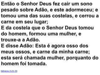 Então o Senhor Deus fez cair um sono
pesado sobre Adão, e este adormeceu; e
tomou uma das suas costelas, e cerrou a
carne em seu lugar;
E da costela que o Senhor Deus tomou
do homem, formou uma mulher, e
trouxe-a a Adão.
E disse Adão: Esta é agora osso dos
meus ossos, e carne da minha carne;
esta será chamada mulher, porquanto do
homem foi tomada.
Gênesis 2:21-23

 