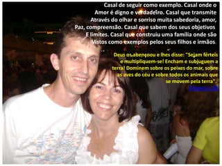 Casal de seguir como exemplo. Casal onde o
Amor é digno e verdadeiro. Casal que transmite
Através do olhar e sorriso muita sabedoria, amor,
Paz, compreensão. Casal que sabem dos seus objetivos
E limites. Casal que construiu uma família onde são
Vistos como exemplos pelos seus filhos e irmãos.
Deus os abençoou e lhes disse: "Sejam férteis
e multipliquem-se! Encham e subjuguem a
terra! Dominem sobre os peixes do mar, sobre
as aves do céu e sobre todos os animais que
se movem pela terra".
Gênesis 1:28

 