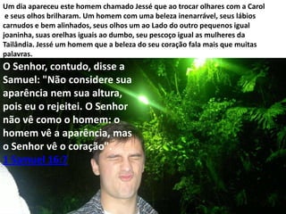 Um dia apareceu este homem chamado Jessé que ao trocar olhares com a Carol
e seus olhos brilharam. Um homem com uma beleza inenarrável, seus lábios
carnudos e bem alinhados, seus olhos um ao Lado do outro pequenos igual
joaninha, suas orelhas iguais ao dumbo, seu pescoço igual as mulheres da
Tailândia. Jessé um homem que a beleza do seu coração fala mais que muitas
palavras.

O Senhor, contudo, disse a
Samuel: "Não considere sua
aparência nem sua altura,
pois eu o rejeitei. O Senhor
não vê como o homem: o
homem vê a aparência, mas
o Senhor vê o coração".
1 Samuel 16:7

 