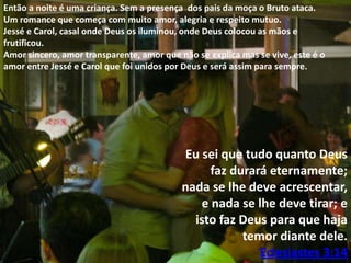 Então a noite é uma criança. Sem a presença dos pais da moça o Bruto ataca.
Um romance que começa com muito amor, alegria e respeito mutuo.
Jessé e Carol, casal onde Deus os iluminou, onde Deus colocou as mãos e
frutificou.
Amor sincero, amor transparente, amor que não se explica mas se vive, este é o
amor entre Jessé e Carol que foi unidos por Deus e será assim para sempre.

Eu sei que tudo quanto Deus
faz durará eternamente;
nada se lhe deve acrescentar,
e nada se lhe deve tirar; e
isto faz Deus para que haja
temor diante dele.
Eclesiastes 3:14

 