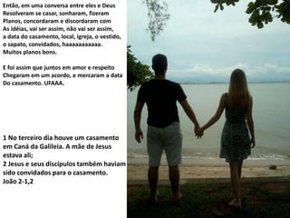 Então, em uma conversa entre eles e Deus
Resolveram se casar, sonharam, fizeram
Planos, concordaram e discordaram com
As idéias, vai ser assim, não vai ser assim,
a data do casamento, local, igreja, o vestido,
o sapato, convidados, haaaaaaaaaaa.
Muitos planos bons.
E foi assim que juntos em amor e respeito
Chegaram em um acordo, e mercaram a data
Do casamento. UFAAA.

1 No terceiro dia houve um casamento
em Caná da Galileia. A mãe de Jesus
estava ali;
2 Jesus e seus discípulos também haviam
sido convidados para o casamento.
João 2-1,2

 