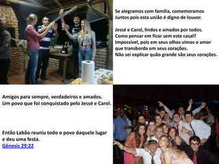 Se alegramos com família, comemoramos
Juntos pois esta união é digno de louvor.
Jessé e Carol, lindos e amados por todos.
Como pensar em ficar sem este casal?
Impossível, pois em seus olhos vimos o amor
que transborda em seus corações.
Não sei explicar quão grande são seus corações.

Amigos para sempre, verdadeiros e amados.
Um povo que foi conquistado pelo Jessé e Carol.

Então Labão reuniu todo o povo daquele lugar
e deu uma festa.
Gênesis 29:22

 