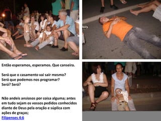 Então esperamos, esperamos. Que canseira.
Será que o casamento vai sair mesmo?
Será que podemos nos programar?
Será? Será?
Não andeis ansiosos por coisa alguma; antes
em tudo sejam os vossos pedidos conhecidos
diante de Deus pela oração e súplica com
ações de graças;
Filipenses 4:6

 