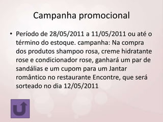 Campanha promocional
• Período de 28/05/2011 a 11/05/2011 ou até o
término do estoque. campanha: Na compra
dos produtos shampoo rosa, creme hidratante
rose e condicionador rose, ganhará um par de
sandálias e um cupom para um Jantar
romântico no restaurante Encontre, que será
sorteado no dia 12/05/2011

 