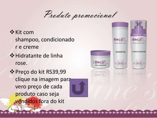 Produto promocional
Kit com
shampoo, condicionado
r e creme
Hidratante de linha
rose.
Preço do kit RS39,99
clique na imagem para
vero preço de cada
produto caso seja
vendidos fora do kit

 