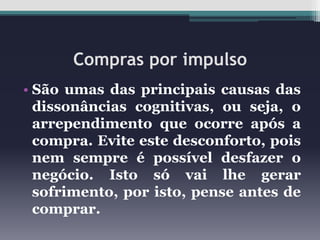 Compras por impulso
• São umas das principais causas das
dissonâncias cognitivas, ou seja, o
arrependimento que ocorre após a
compra. Evite este desconforto, pois
nem sempre é possível desfazer o
negócio. Isto só vai lhe gerar
sofrimento, por isto, pense antes de
comprar.

 