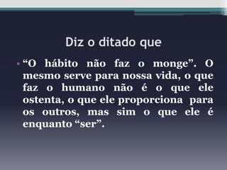 Diz o ditado que
• “O hábito não faz o monge”. O
mesmo serve para nossa vida, o que
faz o humano não é o que ele
ostenta, o que ele proporciona para
os outros, mas sim o que ele é
enquanto “ser”.

 