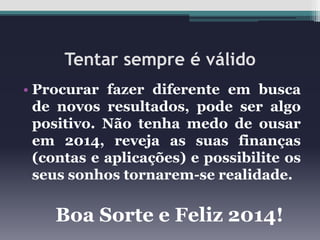 Tentar sempre é válido
• Procurar fazer diferente em busca
de novos resultados, pode ser algo
positivo. Não tenha medo de ousar
em 2014, reveja as suas finanças
(contas e aplicações) e possibilite os
seus sonhos tornarem-se realidade.

Boa Sorte e Feliz 2014!

 