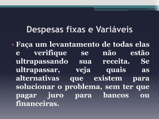 Despesas fixas e Variáveis
• Faça um levantamento de todas elas
e
verifique
se
não
estão
ultrapassando
sua
receita.
Se
ultrapassar,
veja
quais
as
alternativas que existem para
solucionar o problema, sem ter que
pagar
juro
para
bancos
ou
financeiras.

 