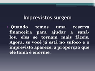 Imprevistos surgem
• Quando

temos
uma
reserva
financeira para ajudar a sanálos, eles se tornam mais fáceis.
Agora, se você já está no sufoco e o
imprevisto aparece, a proporção que
ele toma é enorme.

 