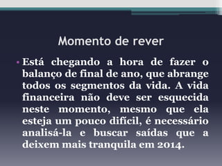 Momento de rever
• Está chegando a hora de fazer o
balanço de final de ano, que abrange
todos os segmentos da vida. A vida
financeira não deve ser esquecida
neste momento, mesmo que ela
esteja um pouco difícil, é necessário
analisá-la e buscar saídas que a
deixem mais tranquila em 2014.

 