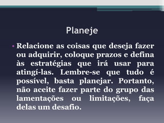 Planeje
• Relacione as coisas que deseja fazer
ou adquirir, coloque prazos e defina
às estratégias que irá usar para
atingí-las. Lembre-se que tudo é
possível, basta planejar. Portanto,
não aceite fazer parte do grupo das
lamentações ou limitações, faça
delas um desafio.

 