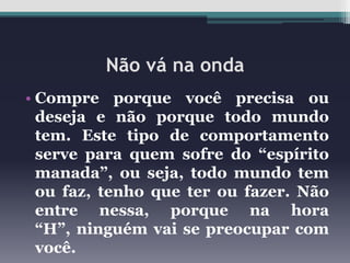 Não vá na onda
• Compre porque você precisa ou
deseja e não porque todo mundo
tem. Este tipo de comportamento
serve para quem sofre do “espírito
manada”, ou seja, todo mundo tem
ou faz, tenho que ter ou fazer. Não
entre nessa, porque na hora
“H”, ninguém vai se preocupar com
você.

 