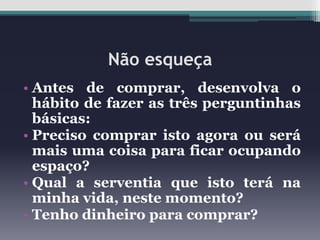 Não esqueça
• Antes de comprar, desenvolva o
hábito de fazer as três perguntinhas
básicas:
• Preciso comprar isto agora ou será
mais uma coisa para ficar ocupando
espaço?
• Qual a serventia que isto terá na
minha vida, neste momento?
• Tenho dinheiro para comprar?

 