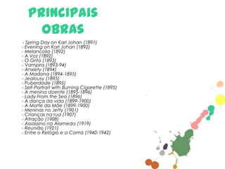 Principais
obras
- Spring Day on Karl Johan (1891)
- Evening on Karl Johan (1892)
- Melancolia (1892)
- A Voz (1892)
- O Grito (1893)
- Vampira (1893-94)
- Anxiety (1894)
- A Madona (1894-1895)
- Jealousy (1895)
- Puberdade (1895)
- Self-Portrait with Burning Cigarette (1895)
- A menina doente (1895-1896)
- Lady From the Sea (1896)
- A dança da vida (1899-1900)
- A Morte da Mãe (1899-1900)
- Meninas no Jetty (1901)
- Crianças na rua (1907)
- Atração (1908)
- Assassino na Alameda (1919)
- Reunião (1921)
- Entre o Relógio e a Cama (1940-1942)

 