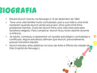 Biografia
•
•

•

•

Edvard Munch nasceu na Noruega a 12 de dezembro de 1863.
Teve uma vida familiar muito conturbada, pois a sua mãe e uma irmã
morreram quando Munch ainda era jovem. Uma outra irmã tinha
problemas mentais. O pai de Munch tinha uma vida marcada pelo
fanatismo religioso. Para complicar, Munch ficou muito doente durante
a infância.
Já adulto, começou a apresentar um quadro psicológico conturbado e
conflituoso. Alguns estudiosos afirmam que Munch, provavelmente,
possuia transtorno bipolar.
Munch estudou artes plásticas no Liceu de Artes e Ofícios da cidade de
Oslo (capital da Noruega ).

 