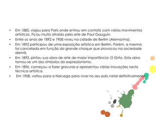 •

•
•

•

•
•

Em 1885, viajou para Paris onde entrou em contato com vários movimentos
artísticos. Ficou muito atraído pela arte de Paul Gauguin.
Entre os anos de 1892 e 1908 viveu na cidade de Berlim (Alemanha).
Em 1892 participou de uma exposição artística em Berlim. Porém, a mesma
foi cancelada em função do grande choque que provocou na sociedade
alemã.
Em 1893, pintou sua obra de arte de maior importância: O Grito. Esta obra
tornou-se um dos símbolos do expressionismo.
Em 1896, começou a fazer gravuras e apresentou várias inovações nesta
técnica artística.
Em 1908, voltou para a Noruega para viver no seu país natal definitivamente.

 
