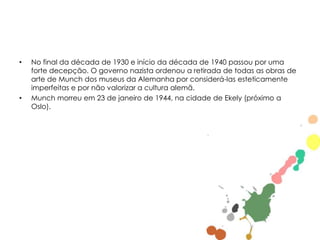 •

•

No final da década de 1930 e início da década de 1940 passou por uma
forte decepção. O governo nazista ordenou a retirada de todas as obras de
arte de Munch dos museus da Alemanha por considerá-las esteticamente
imperfeitas e por não valorizar a cultura alemã.
Munch morreu em 23 de janeiro de 1944, na cidade de Ekely (próximo a
Oslo).

 