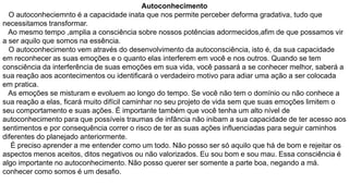 Autoconhecimento
O autoconheciemnto é a capacidade inata que nos permite perceber deforma gradativa, tudo que
necessitamos transformar.
Ao mesmo tempo ,amplia a consciência sobre nossos potências adormecidos,afim de que possamos vir
a ser aquilo que somos na essência.
O autoconhecimento vem através do desenvolvimento da autoconsciência, isto é, da sua capacidade
em reconhecer as suas emoções e o quanto elas interferem em você e nos outros. Quando se tem
consciência da interferência de suas emoções em sua vida, você passará a se conhecer melhor, saberá a
sua reação aos acontecimentos ou identificará o verdadeiro motivo para adiar uma ação a ser colocada
em pratica.
As emoções se misturam e evoluem ao longo do tempo. Se você não tem o domínio ou não conhece a
sua reação a elas, ficará muito difícil caminhar no seu projeto de vida sem que suas emoções limitem o
seu comportamento e suas ações. É importante também que você tenha um alto nível de
autoconhecimento para que possíveis traumas de infância não inibam a sua capacidade de ter acesso aos
sentimentos e por consequência correr o risco de ter as suas ações influenciadas para seguir caminhos
diferentes do planejado anteriormente.
É preciso aprender a me entender como um todo. Não posso ser só aquilo que há de bom e rejeitar os
aspectos menos aceitos, ditos negativos ou não valorizados. Eu sou bom e sou mau. Essa consciência é
algo importante no autoconhecimento. Não posso querer ser somente a parte boa, negando a má.
conhecer como somos é um desafio.

 