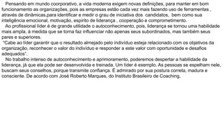 Pensando em mundo coorporativo, a vida moderna exigem novas definições, para manter em bom
funcionamento as organizações, pois as empresas estão cada vez mais fazendo uso de ferramentas ,
através de dinâmicas,para identificar e medir o grau de iniciativa dos candidatos, bem como sua
inteligência emocional, motivação, espirito de liderança , cooperação e comprometimento.
Ao profissional líder è de grande utilidade o autoconhecimento, pois, liderança se tornou uma habilidade
mais ampla, à medida que se torna faz influenciar não apenas seus subordinados, mas também seus
pares e superiores.
“Cabe ao líder garantir que o resultado almejado pelo indivíduo esteja relacionado com os objetivos da
organização, reconhecer o valor do indivíduo e responder a este valor com oportunidade e desafios
adequados”.
No trabalho intenso de autoconhecimento e aprimoramento, poderemos despertar a habilidade da
liderança, já que ela pode ser desenvolvida e treinada. Um líder é exemplo. As pessoas se espelham nele,
buscam seus conselhos, porque transmite confiança. É admirado por sua postura correta, madura e
consciente. De acordo com José Roberto Marques, do Instituto Brasileiro de Coaching,

 