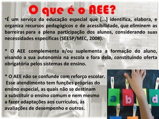 O que é o AEE?

•É um serviço da educação especial que [...] identifica, elabora, e
organiza recursos pedagógicos e de acessibilidade, que eliminem as
barreiras para a plena participação dos alunos, considerando suas
necessidades específicas (SEESP/MEC, 2008).
* O AEE complementa e/ou suplementa a formação do aluno,
visando a sua autonomia na escola e fora dela, constituindo oferta
obrigatória pelos sistemas de ensino.
* O AEE não se confunde com reforço escolar.
Esse atendimento tem funções próprias do
ensino especial, as quais não se destinam
a substituir o ensino comum e nem mesmo
a fazer adaptações aos currículos, às
avaliações de desempenho e outros.

 