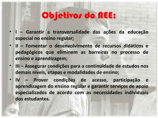 Objetivos do AEE:
• I – Garantir a transversalidade das ações da educação
especial no ensino regular;
• II – Fomentar o desenvolvimento de recursos didáticos e
pedagógicos que eliminem as barreiras no processo de
ensino e aprendizagem;
• III – Assegurar condições para a continuidade de estudos nos
demais níveis, etapas e modalidades de ensino;
• IV – Prover condições de acesso, participação e
aprendizagem do ensino regular e garantir serviços de apoio
especializados de acordo com as necessidades individuais
dos estudantes.

 