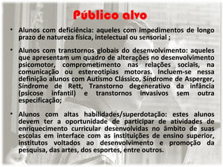 Público alvo
• Alunos com deficiência: aqueles com impedimentos de longo
prazo de natureza física, intelectual ou sensorial ;
• Alunos com transtornos globais do desenvolvimento: aqueles
que apresentam um quadro de alterações no desenvolvimento
psicomotor, comprometimento nas relações sociais, na
comunicação ou estereotipias motoras. Incluem-se nessa
definição alunos com Autismo Clássico, Síndrome de Asperger,
Síndrome de Rett, Transtorno degenerativo da infância
(psicose infantil) e transtornos invasivos sem outra
especificação;
• Alunos com altas habilidades/superdotação: estes alunos
devem ter a oportunidade de participar de atividades de
enriquecimento curricular desenvolvidas no âmbito de suas
escolas em interface com as instituições de ensino superior,
institutos voltados ao desenvolvimento e promoção da
pesquisa, das artes, dos esportes, entre outros.

 
