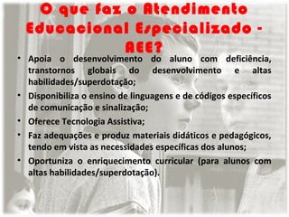 O que faz o Atendimento
Educacional Especializado AEE?

• Apoia o desenvolvimento do aluno com deficiência,
transtornos globais do desenvolvimento e altas
habilidades/superdotação;
• Disponibiliza o ensino de linguagens e de códigos específicos
de comunicação e sinalização;
• Oferece Tecnologia Assistiva;
• Faz adequações e produz materiais didáticos e pedagógicos,
tendo em vista as necessidades específicas dos alunos;
• Oportuniza o enriquecimento curricular (para alunos com
altas habilidades/superdotação).

 