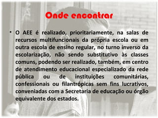 Onde encontrar
• O AEE é realizado, prioritariamente, na salas de
recursos multifuncionais da própria escola ou em
outra escola de ensino regular, no turno inverso da
escolarização, não sendo substitutivo às classes
comuns, podendo ser realizado, também, em centro
de atendimento educacional especializado da rede
pública
ou
de
instituições
comunitárias,
confessionais ou filantrópicas sem fins lucrativos,
conveniadas com a Secretaria de educação ou órgão
equivalente dos estados.

 