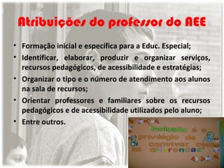 Atribuições do professor do AEE
• Formação inicial e específica para a Educ. Especial;
• Identificar, elaborar, produzir e organizar serviços,
recursos pedagógicos, de acessibilidade e estratégias;
• Organizar o tipo e o número de atendimento aos alunos
na sala de recursos;
• Orientar professores e familiares sobre os recursos
pedagógicos e de acessibilidade utilizados pelo aluno;
• Entre outros.

 