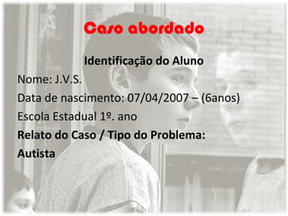Caso abordado
Identificação do Aluno
Nome: J.V.S.
Data de nascimento: 07/04/2007 – (6anos)
Escola Estadual 1º. ano
Relato do Caso / Tipo do Problema:
Autista

 