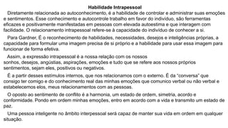 Habilidade Intrapessoal
Diretamente relacionada ao autoconhecimento, é a habilidade de controlar e administrar suas emoções
e sentimentos. Esse conhecimento e autocontrole trabalho em favor do indivíduo, são ferramentas
eficazes e positivamente manifestadas em pessoas com elevada autoestima e que interagem com
facilidade. O relacionamento intrapessoal refere-se à capacidade do indivíduo de conhecer a si.
Para Gardner, É o reconhecimento de habilidades, necessidades, desejos e inteligências próprias, a
capacidade para formular uma imagem precisa de si próprio e a habilidade para usar essa imagem para
funcionar de forma efetiva.
Assim, a expressão intrapessoal é a nossa relação com os nossos
sonhos, desejos, angústias, aspirações, emoções e tudo que se refere aos nossos próprios
sentimentos, sejam eles, positivos ou negativos.
É a partir desses estímulos internos, que nos relacionamos com o externo. É da “conversa” que
consigo ter comigo e do conhecimento real das minhas emoções que comunico verbal ou não verbal e
estabelecemos elos, meus relacionamentos com as pessoas.
O oposto ao sentimento de conflito é a harmonia, um estado de ordem, simetria, acordo e
conformidade. Pondo em ordem minhas emoções, entro em acordo com a vida e transmito um estado de
paz.

Uma pessoa inteligente no âmbito interpessoal será capaz de manter sua vida em ordem em qualquer
situação.

 