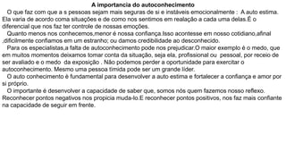 A importancia do autoconhecimento
O que faz com que a s pessoas sejam mais seguras de si e instáveis emocionalmente : A auto estima.
Ela varia de acordo coma situações e de como nos sentimos em realação a cada uma delas.É o
diferencial que nos faz ter controle de nossas emoções.
Quanto menos nos conhecemos,menor é nossa confiança.Isso acontesse em nosso cotidiano,afinal
,dificilmente confiamos em um estranho; ou damos credibilidade ao desconhecido.
Para os especialistas,a falta de autoconhecimento pode nos prejudicar.O maior exemplo é o medo, que
em muitos momentos deixamos tomar conta da situação, seja ela, profissional ou pessoal, por receio de
ser avaliado e o medo da exposição . Não podemos perder a oportunidade para exercitar o
autoconhecimento. Mesmo uma pessoa tìmida pode ser um grande líder.
O auto conhecimento è fundamental para desenvolver a auto estima e fortalecer a confiança e amor por
si próprio.
O importante é desenvolver a capacidade de saber que, somos nós quem fazemos nosso reflexo.
Reconhecer pontos negativos nos propicia muda-lo.E reconhecer pontos positivos, nos faz mais confiante
na capacidade de seguir em frente.

 