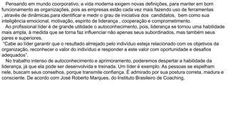 Pensando em mundo coorporativo, a vida moderna exigem novas definições, para manter em bom
funcionamento as organizações, pois as empresas estão cada vez mais fazendo uso de ferramentas
, através de dinâmicas,para identificar e medir o grau de iniciativa dos candidatos, bem como sua
inteligência emocional, motivação, espirito de liderança , cooperação e comprometimento.
Ao profissional líder è de grande utilidade o autoconhecimento, pois, liderança se tornou uma habilidade
mais ampla, à medida que se torna faz influenciar não apenas seus subordinados, mas também seus
pares e superiores.
“Cabe ao líder garantir que o resultado almejado pelo indivíduo esteja relacionado com os objetivos da
organização, reconhecer o valor do indivíduo e responder a este valor com oportunidade e desafios
adequados”.
No trabalho intenso de autoconhecimento e aprimoramento, poderemos despertar a habilidade da
liderança, já que ela pode ser desenvolvida e treinada. Um líder é exemplo. As pessoas se espelham
nele, buscam seus conselhos, porque transmite confiança. É admirado por sua postura correta, madura e
consciente. De acordo com José Roberto Marques, do Instituto Brasileiro de Coaching,

 
