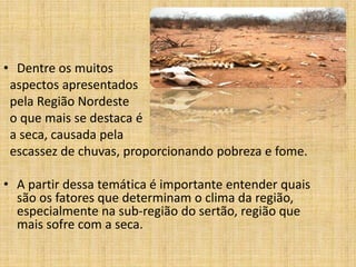 • Dentre os muitos
aspectos apresentados
pela Região Nordeste
o que mais se destaca é
a seca, causada pela
escassez de chuvas, proporcionando pobreza e fome.
• A partir dessa temática é importante entender quais
são os fatores que determinam o clima da região,
especialmente na sub-região do sertão, região que
mais sofre com a seca.

 