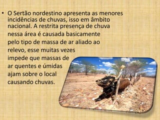 • O Sertão nordestino apresenta as menores
incidências de chuvas, isso em âmbito
nacional. A restrita presença de chuva
nessa área é causada basicamente
pelo tipo de massa de ar aliado ao
relevo, esse muitas vezes
impede que massas de
ar quentes e úmidas
ajam sobre o local
causando chuvas.

 