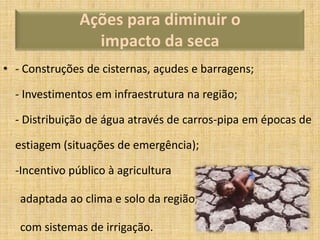Ações para diminuir o
impacto da seca
• - Construções de cisternas, açudes e barragens;
- Investimentos em infraestrutura na região;
- Distribuição de água através de carros-pipa em épocas de
estiagem (situações de emergência);
-Incentivo público à agricultura
adaptada ao clima e solo da região,
com sistemas de irrigação.

 