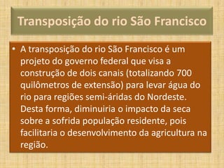 Transposição do rio São Francisco
• A transposição do rio São Francisco é um
projeto do governo federal que visa a
construção de dois canais (totalizando 700
quilômetros de extensão) para levar água do
rio para regiões semi-áridas do Nordeste.
Desta forma, diminuiria o impacto da seca
sobre a sofrida população residente, pois
facilitaria o desenvolvimento da agricultura na
região.

 