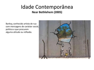 Idade Contemporânea
Near Bethlehem (2005)

Banksy, conhecido artista de rua
com mensagens de carácter social,
politico e que procurem
alguma atitude ou reflexão.

 