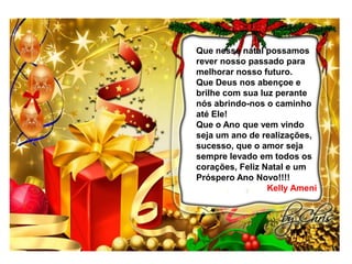 Que nesse natal possamos
rever nosso passado para
melhorar nosso futuro.
Que Deus nos abençoe e
brilhe com sua luz perante
nós abrindo-nos o caminho
até Ele!
Que o Ano que vem vindo
seja um ano de realizações,
sucesso, que o amor seja
sempre levado em todos os
corações, Feliz Natal e um
Próspero Ano Novo!!!!
Kelly Ameni

 