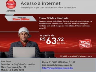 Jose Perez                          Phone:11-5090 6700-Claro R: 180
Consultor de Negócios Corporativo   jose.perez@claroacoes.com.br
Claro Empresas Ações - SP           http://www.claroacoes.com.br/
Mobile:11-9-6752 9699
 