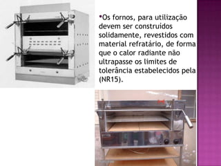 •Os fornos, para utilização

devem ser construídos
solidamente, revestidos com
material refratário, de forma
que o calor radiante não
ultrapasse os limites de
tolerância estabelecidos pela
(NR15).

 
