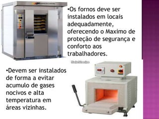 •Os fornos deve ser
instalados em locais
adequadamente,
oferecendo o Maximo de
proteção de segurança e
conforto aos
trabalhadores.
•Devem ser instalados
de forma a evitar
acumulo de gases
nocivos e alta
temperatura em
áreas vizinhas.

 