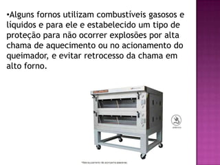 •Alguns fornos utilizam combustíveis gasosos e
líquidos e para ele e estabelecido um tipo de
proteção para não ocorrer explosões por alta
chama de aquecimento ou no acionamento do
queimador, e evitar retrocesso da chama em
alto forno.

 