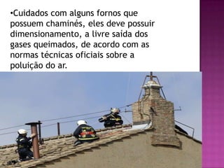 •Cuidados com alguns fornos que
possuem chaminés, eles deve possuir
dimensionamento, a livre saída dos
gases queimados, de acordo com as
normas técnicas oficiais sobre a
poluição do ar.

 