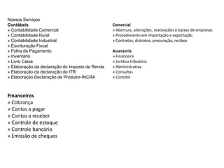 Nossos Serviços
Contábeis
» Contabilidade Comercial
» Contabilidade Rural
» Contabilidade Industrial
» Escrituração Fiscal
» Folha de Pagamento
» Inventário
» Livro Caixa
» Elaboração da declaração do Imposto de Renda
» Elaboração da declaração de ITR
» Elaboração Declaração de Produtor-INCRA
Financeiros
» Cobrança
» Contas a pagar
» Contas a receber
» Controle de estoque
» Controle bancário
» Emissão de cheques
Comercial
» Abertura, alterações, reativações e baixas de empresas
» Procedimento em importação e exportação
» Contratos, distratos, procuração, recibos
Assessoria
» Financeira
» Jurídica tributária
» Administrativa
» Consultas
» Contábil