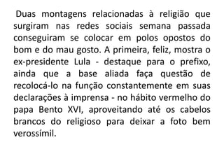 Duas montagens relacionadas à religião que
surgiram nas redes sociais semana passada
conseguiram se colocar em polos opostos do
bom e do mau gosto. A primeira, feliz, mostra o
ex-presidente Lula - destaque para o prefixo,
ainda que a base aliada faça questão de
recolocá-lo na função constantemente em suas
declarações à imprensa - no hábito vermelho do
papa Bento XVI, aproveitando até os cabelos
brancos do religioso para deixar a foto bem
verossímil.

 