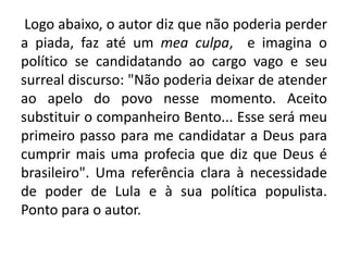 Logo abaixo, o autor diz que não poderia perder
a piada, faz até um mea culpa, e imagina o
político se candidatando ao cargo vago e seu
surreal discurso: "Não poderia deixar de atender
ao apelo do povo nesse momento. Aceito
substituir o companheiro Bento... Esse será meu
primeiro passo para me candidatar a Deus para
cumprir mais uma profecia que diz que Deus é
brasileiro". Uma referência clara à necessidade
de poder de Lula e à sua política populista.
Ponto para o autor.

 