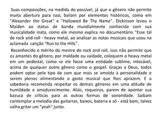 Suas composições, na medida do possível, já que o gênero não permite
muita abertura para isso, bailam por elementos históricos, como em
"Alexander the Great" e "Hallowed Be Thy Name". Dickinson levou o
Maiden ao status de banda mundialmente conhecida com sua
musicalidade inata, como ele mesmo explica no documentário "Esse tal
de rock and roll - heavy metal, ao analisar as notas musicais que usou na
aclamada canção "Run to the Hills".
Reconhecido o mérito do mestre do rock and roll, isso não permite que
os amantes do gênero, por maldade ou vaidade, coloquem o heavy metal
em um pedestal, como se ele fosse uma entidade sublime, intocável,
acima de qualquer outro gênero como o gospel. Graças a Deus, todos
podem optar pelo tipo de som que mais se amolda à personalidade e
serem plenos alimentando o gosto musical que lhes aprazem. E a
sabedoria recomenda respeitar os demais gêneros em uma atitude de
humildade e amadurecimento. Aliás, roqueiros, parem de apontar sua
bazuca de críticas para as outras formas de sonoridade. Saibam
contemplar a melodia das guitarras, baixos, bateria e só - está bom, talvez
valha gritar um "yeah" junto.

 